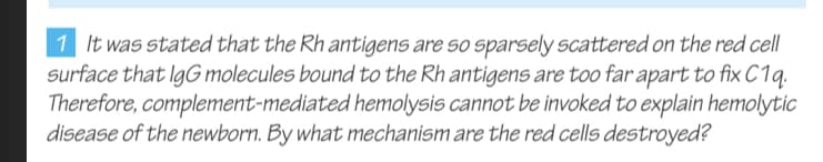 1 It was stated that the Rh antigens are so sparsely scattered on the red cell
surface that IgG molecules bound to the Rh antigens are too far apart to fix C1q.
Therefore, complement-mediated hemolysis cannot be invoked to explain hemolytic
disease of the newborn. By what mechanism are the red cells destroyed?