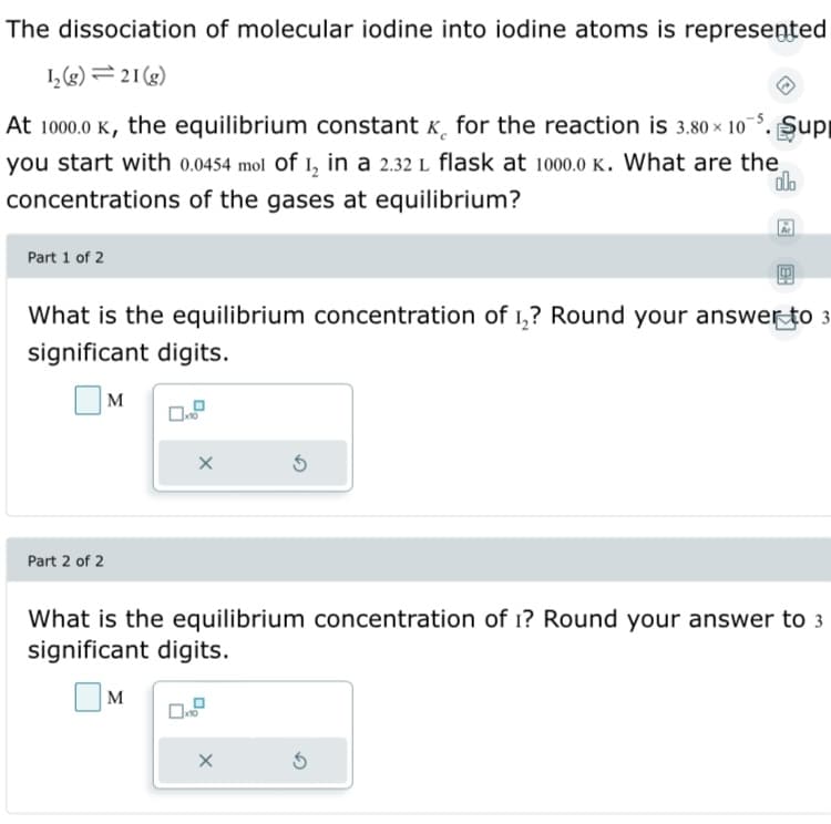 The dissociation of molecular iodine into iodine atoms is represeņted
I,(g) = 21(g)
At 1000.0 K, the equilibrium constant K, for the reaction is 3.80 x 10
Şup
you start with 0.0454 mol Of 1, in a 2.32 L flask at 1000.0 K. What are the
concentrations of the gases at equilibrium?
Part 1 of 2
What is the equilibrium concentration of 1,? Round your answer to 3
significant digits.
M
Part 2 of 2
What is the equilibrium concentration of 1? Round your answer to 3
significant digits.
M
