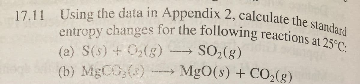 17.11 Using the data in Appendix 2, calculate the standard
entropy changes for the following reactions at 25°C:
(a) S(s) + O₂(g)
SO₂(g)
(b) MgCO3(e) →→→ MgO(s) + CO₂(g)