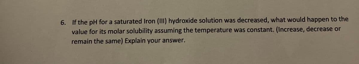 6. If the pH for a saturated Iron (III) hydroxide solution was decreased, what would happen to the
value for its molar solubility assuming the temperature was constant. (Increase, decrease or
remain the same) Explain your answer.
