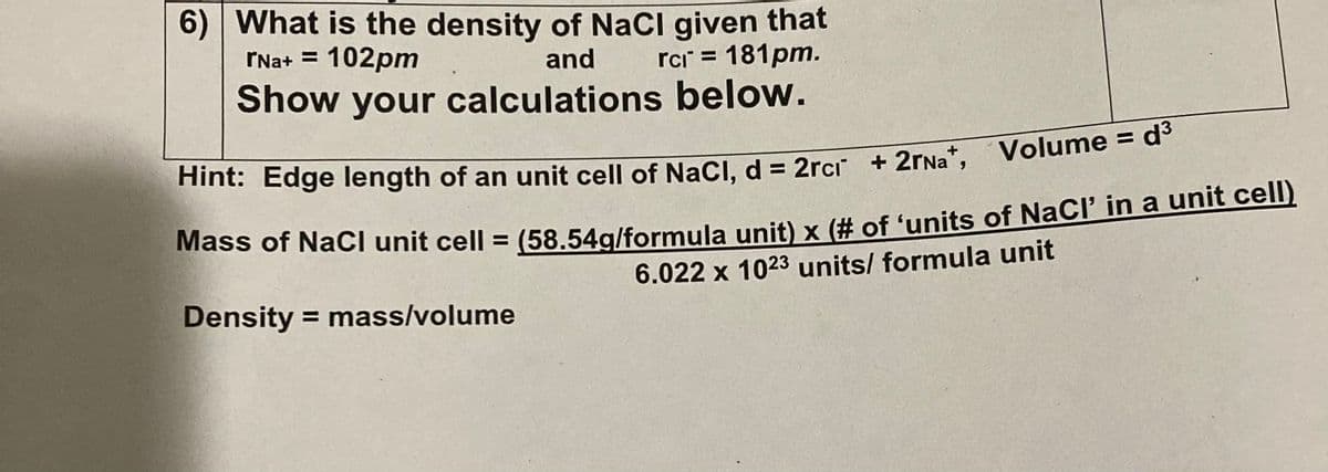 6) What is the density of NaCl given that
and rci = 181pm.
Show your calculations below.
rNa+ = 102pm
Hint: Edge length of an unit cell of NaCl, d = 2rci +2rNa+, Volume = d³
Mass of NaCl unit cell = (58.54g/formula unit) x (# of 'units of NaCl' in a unit cell)
6.022 x 1023 units/ formula unit
Density = mass/volume