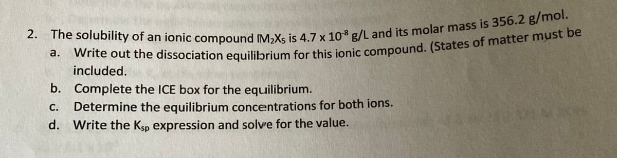 2. The solubility of an ionic compound IM₂X5 is 4.7 x 108 g/L and its molar mass is 356.2 g/mol.
Write out the dissociation equilibrium for this ionic compound. (States of matter must be
a.
included.
b. Complete the ICE box for the equilibrium.
C. Determine the equilibrium concentrations for both ions.
d. Write the Ksp expression and solve for the value.