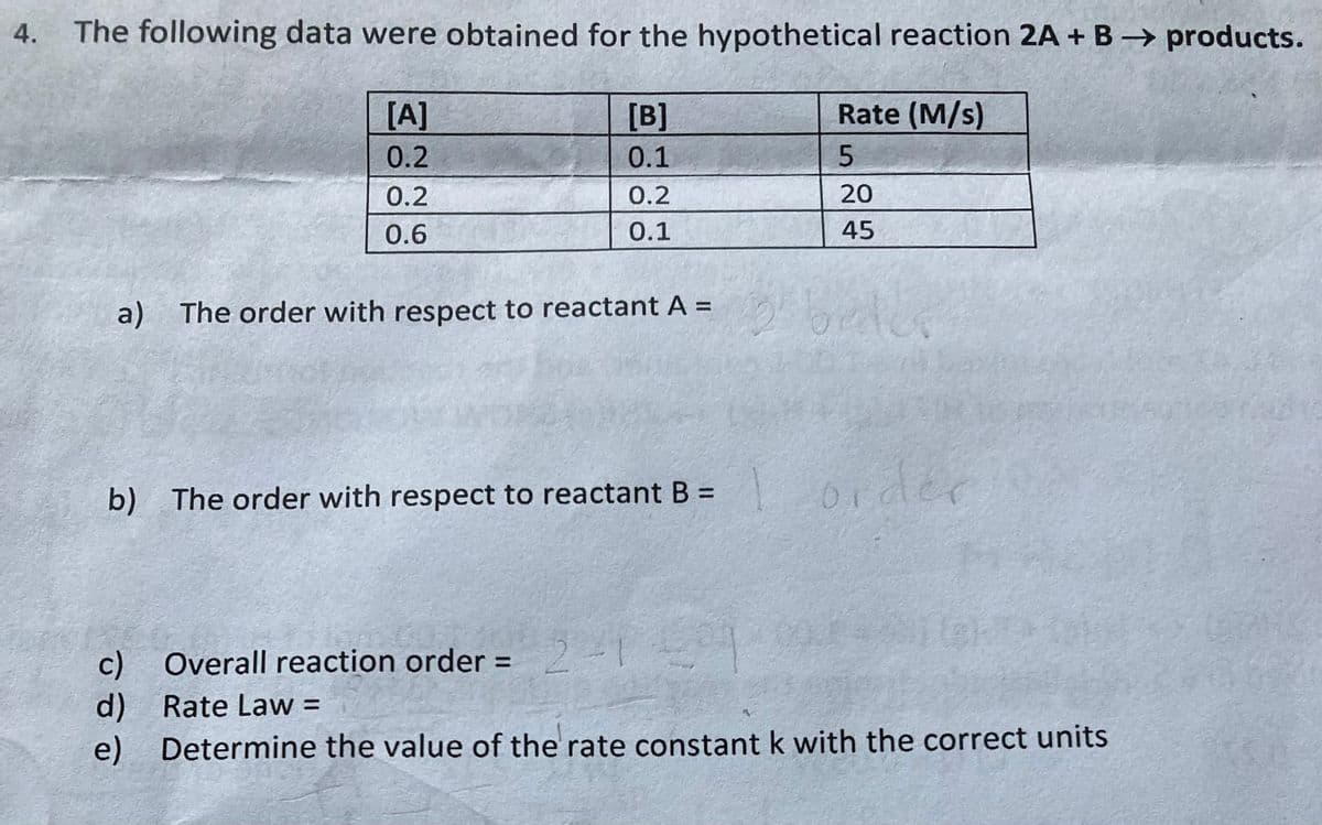 4. The following data were obtained for the hypothetical reaction 2A + B → products.
[A]
0.2
0.2
0.6
a) The order with respect to reactant A =
b) The order with respect to reactant B =
Overall
d) Rate Law =
이이이
[B]
0.1
0.2
0.1
reaction order = 2 - 1
Rate (M/s)
5
20
45
2 beder
order
e) Determine the value of the rate constant k with the correct units