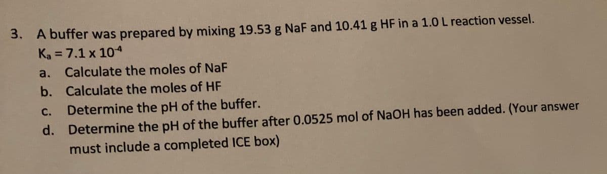 3. A buffer was prepared by mixing 19.53 g NaF and 10.41 g HF in a 1.0 L reaction vessel.
Ka = 7.1 x 104
%3D
a.
Calculate the moles of NaF
b. Calculate the moles of HF
C.
Determine the pH of the buffer.
d. Determine the pH of the buffer after 0.0525 mol of NaOH has been added. (Your answer
must include a completed ICE box)
