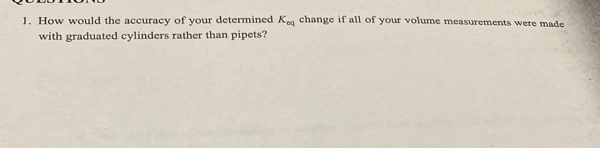 1. How would the accuracy of your determined Keq change if all of your volume measurements were made
with graduated cylinders rather than pipets?