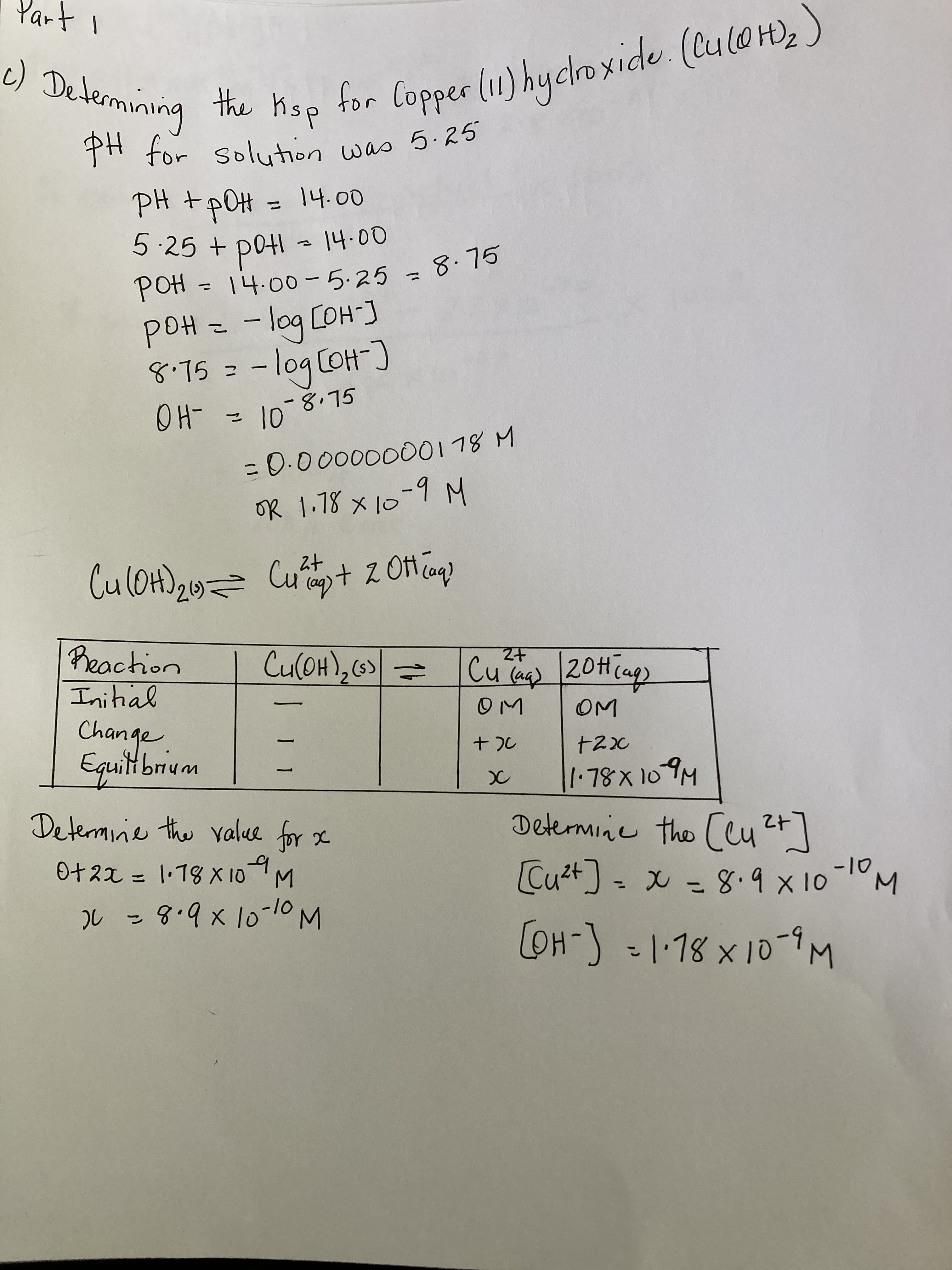 for Copper (11) hyclroxide. (CuloH), )
dsy myt
c) Determining
PH for solution was 5.2
PH +pOH = 14.00
Hod +
14.00-5.25 = 8.75
Hod
Hod
-log COH]
GL.8_0
8.75
C-HO)bo- =
01 = -HO
%3D
OR 1.78 x 10-9 M
Cuat 2 Oft cag)
Cu(OH),(6)
十Z
Cu Ta) 20H(ap)
Initial
Change
Equitbrium
2.
Determinie the value for x
Determine the Ccut]
O+ 22 = 1·18 X 10M
Cu2t - x - 8.9x10-1M
3.
