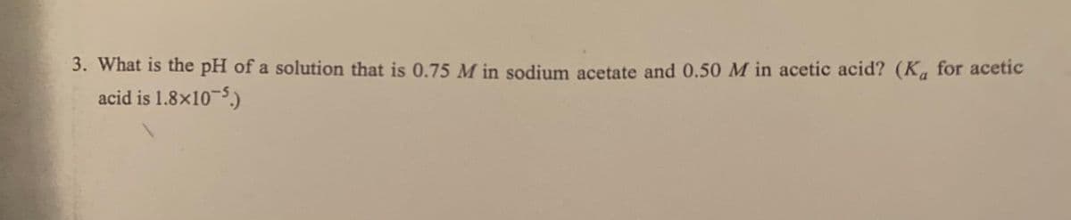 3. What is the pH of a solution that is 0.75 M in sodium acetate and 0.50 M in acetic acid? (K, for acetic
acid is 1.8x10-5.)