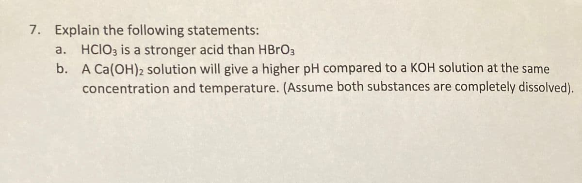 7. Explain the following statements:
HCIO3 is a stronger acid than HBRO3
b. A Ca(OH)2 solution will give a higher pH compared to a KOH solution at the same
concentration and temperature. (Assume both substances are completely dissolved).
a.
