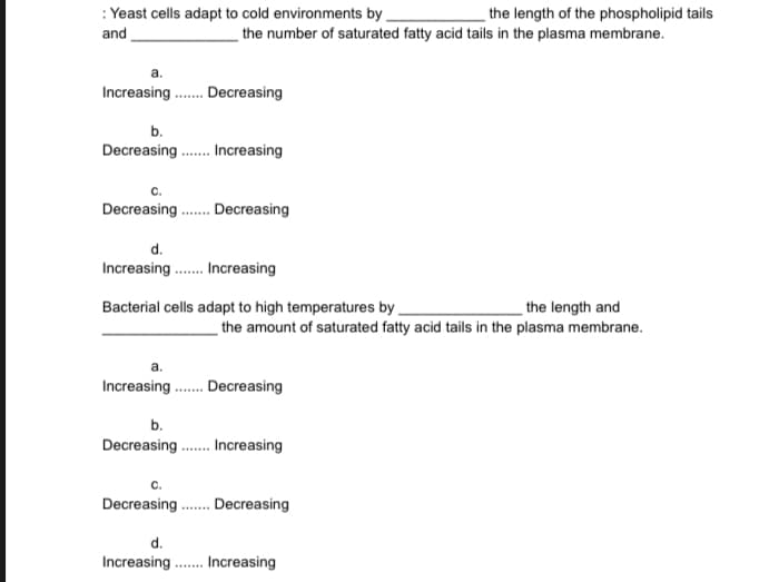 : Yeast cells adapt to cold environments by
and
the length of the phospholipid tails
the number of saturated fatty acid tails in the plasma membrane.
Increasing....... Decreasing
b.
Decreasing....... Increasing
C.
Decreasing ....... Decreasing
d.
Increasing ....... Increasing
Bacterial cells adapt to high temperatures by
the length and
the amount of saturated fatty acid tails in the plasma membrane.
Increasing ...... Decreasing
b.
Decreasing....... Increasing
C.
Decreasing....... Decreasing
d.
Increasing....... Increasing