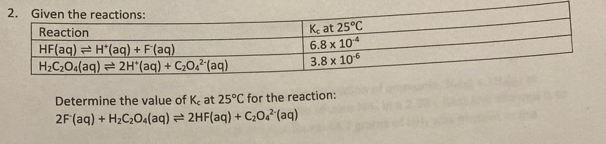 2. Given the reactions:
Reaction
Kc at 25°C
HF(aq) H*(aq) + F'(aq)
H2C2O4(aq) = 2H*(aq) + C2O,²(aq)
6.8 x 10-4
3.8 x 106
Determine the value of Kc at 25°C for the reaction:
2F (aq) + H2C2O4(aq) 2HF(aq) + C204² (aq)

