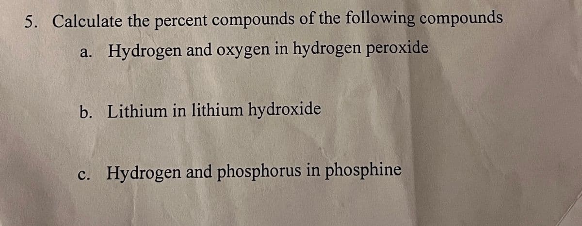 5. Calculate the percent compounds of the following compounds
a. Hydrogen and oxygen in hydrogen peroxide
b. Lithium in lithium hydroxide
c. Hydrogen and phosphorus in phosphine