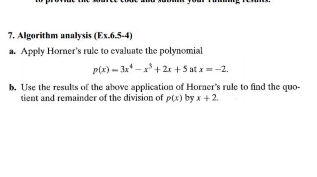 7. Algorithm analysis (Ex.6.5-4)
a. Apply Horner's rule to evaluate the polynomial
p(x) = 3x4x³ + 2x + 5 at x = -2.
b. Use the results of the above application of Horner's rule to find the quo-
tient and remainder of the division of p(x) by x + 2.