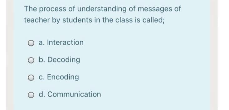 The process of understanding of messages of
teacher by students in the class is called;
O a. Interaction
O b. Decoding
O c. Encoding
O d. Communication
