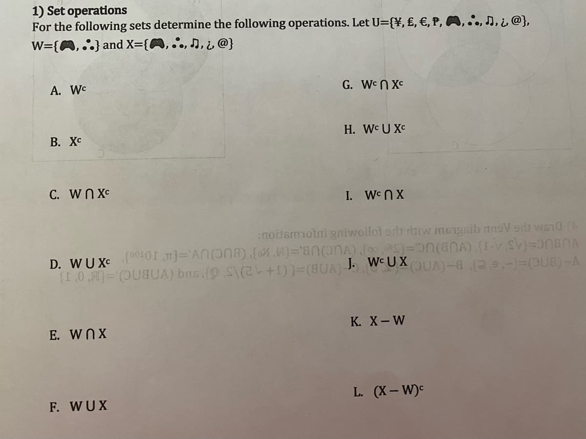 1) Set operations
For the following sets determine the following operations. Let U={¥, £, €, P, A,..,,i@},
W={A,..} and X={A, , , , @}
A. Wc
B. Xc
C. WnXC
E. WnX
G. WcnXC
F. WUX
H. Wc U XC
D. WUXC
:noitsmmotni gniwollot er tiw mersib Vs word (
(00101}='AN() {}=(ONA) (*)=(A) (V) NA
(103)-(OUSUA) bas (9.S\(2+1)=(UA) J. WUXOUA)- 29.-) (8) A
I. WAX
K. X-W
L. (X-W)c