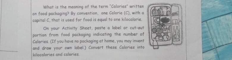 What is the meaning of the term "Calories" written
on food packaging? By convention, one Calorie (C), with a
capital C, that is used for food is equal to one kilocalorie.
On your Activity Sheet, paste a label or cut-out
portion from food packaging indicating the number of
Calories. (If you have no packaging at home, you may invent
and draw your own label.) Convert these Calories into
kilocalories and calories.
