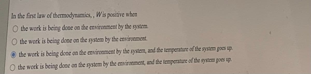 In the first law of
thermodynamics,, Wis positive when
O the work is being done on the environment by the system.
O the work is being done on the system by the environment.
the work is being done on the environment by the system, and the temperature of the system goes up.
the work is being done on the system by the environment, and the temperature of the system goes up.