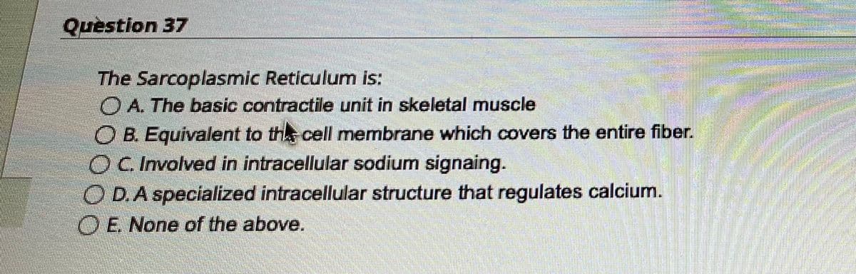 Question 37
The Sarcoplasmic Reticulum is:
A. The basic contractile unit in skeletal muscle
OB. Equivalent to the cell membrane which covers the entire fiber.
OC. Involved in intracellular sodium signaing.
OD. A specialized intracellular structure that regulates calcium.
OE. None of the above.
gen
