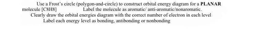 Use a Frost's circle (polygon-and-circle) to construct orbital energy diagram for a PLANAR
molecule [C8H8]
Label the molecule as aromatic/ anti-aromatic/nonaromatic.
Clearly draw the orbital energies diagram with the correct number of electron in each level
Label each energy level as bonding, antibonding or nonbonding