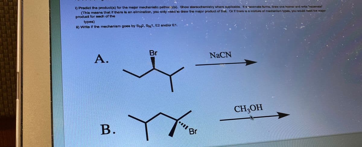 i) Predict the product(s) for the major mechanistic pathwy(s). Show stereochemistry where applicable. If a racemate forms, draw one isomer and write racemate
(This means that if there is an elimination, you only need to draw the major product of that. Or if there is a mixture of mechanism types, you would need the major
product for each of the
types)
Write if the mechanism goes by SN2, SN1, E2 and/or E1.
A.
B.
Br
****
B
NaCN
CH₂OH