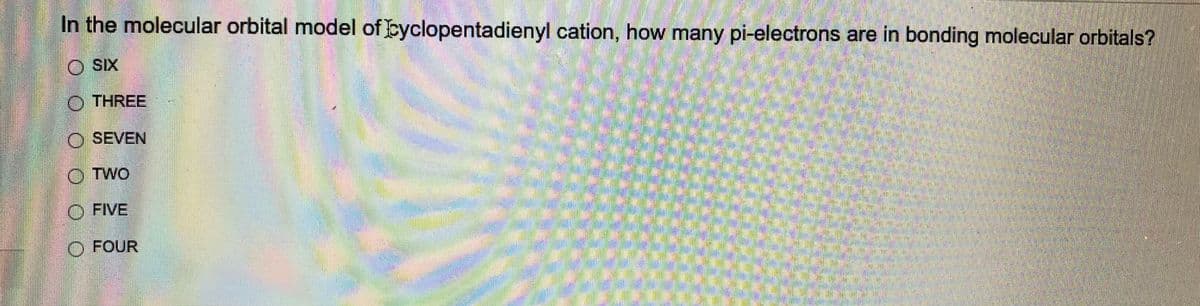 In the molecular orbital model of Cyclopentadienyl cation, how many pi-electrons are in bonding molecular orbitals?
SIX
Ⓒ THREE
O SEVEN
OTWO
FIVE
O FOUR
M