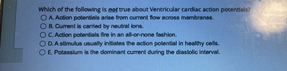 Which of the following is not true about Ventricular cardiac action potentials?
O A. Action potentials arise from current flow across membranes.
B. Current is carried by neutral ions.
O C. Action potentials fire in an all-or-none fashion.
OD. A stimulus usually initiates the action potential in healthy cells.
O E. Potassium is the dominant current during the diastolic interval.
HELENT