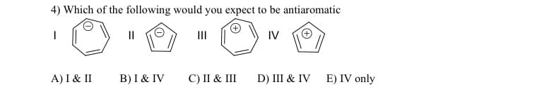 4) Which of the following would you expect to be antiaromatic
I
IV
A) I & II
||
B) I & IV
|||
C) II & III
D) III & IV E) IV only