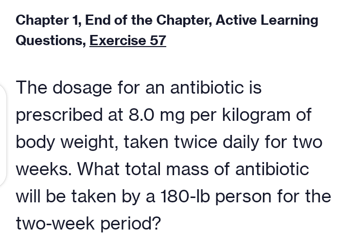 Chapter 1, End of the Chapter, Active Learning
Questions, Exercise 57
The dosage for an antibiotic is
prescribed at 8.0 mg per kilogram of
body weight, taken twice daily for two
weeks. What total mass of antibiotic
will be taken by a 180-lb person for the
two-week period?
