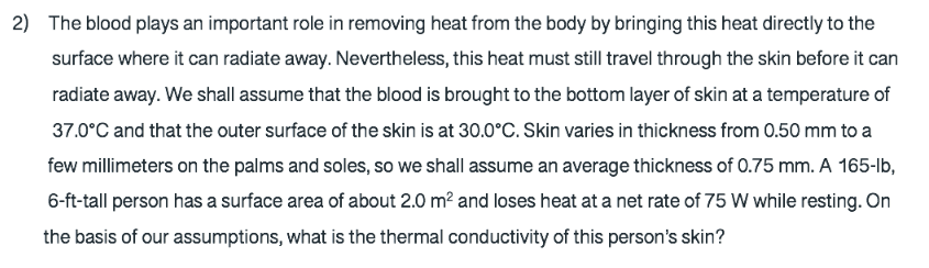 2) The blood plays an important role in removing heat from the body by bringing this heat directly to the
surface where it can radiate away. Nevertheless, this heat must still travel through the skin before it can
radiate away. We shall assume that the blood is brought to the bottom layer of skin at a temperature of
37.0°C and that the outer surface of the skin is at 30.0°C. Skin varies in thickness from 0.50 mm to a
few millimeters on the palms and soles, so we shall assume an average thickness of 0.75 mm. A 165-lb,
6-ft-tall person has a surface area of about 2.0 m? and loses heat at a net rate of 75 W while resting. On
the basis of our assumptions, what is the thermal conductivity of this person's skin?
