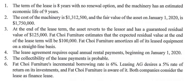 1. The term of the lease is 8 years with no renewal option, and the machinery has an estimated
economic life of 9 years.
2. The cost of the machinery is $1,312,500, and the fair value of the asset on January 1, 2020, is
$1,750,000.
3. At the end of the lease term, the asset reverts to the lessor and has a guaranteed residual
value of $125,000. Fat Choi Furniture estimates that the expected residual value at the end
of the lease term will be $100,000. Fat Choi Furniture amortizes all of its leased equipment
on a straight-line basis.
4. The lease agreement requires equal annual rental payments, beginning on January 1, 2020.
5. The collectibility of the lease payments is probable.
6. Fat Choi Furniture's incremental borrowing rate is 6%. Leasing AG desires a 5% rate of
return on its investments, and Fat Choi Furniture is aware of it. Both companies consider the
lease as finance lease.
