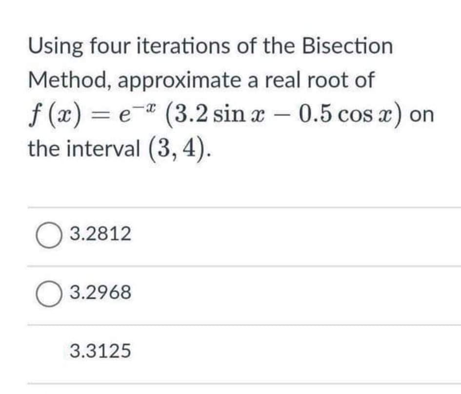 Using four iterations of the Bisection
Method, approximate a real root of
f (x) = e-* (3.2 sin x – 0.5 cos a) on
the interval (3, 4).
O 3.2812
O 3.2968
3.3125
