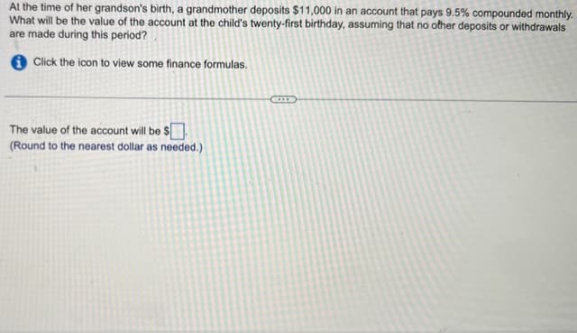 At the time of her grandson's birth, a grandmother deposits $11,000 in an account that pays 9.5% compounded monthly.
What will be the value of the account at the child's twenty-first birthday, assuming that no other deposits or withdrawals
are made during this period?
Click the icon to view some finance formulas.
The value of the account will be $
(Round to the nearest dollar as needed.)
I