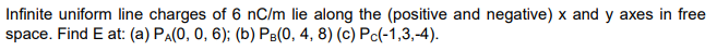 Infinite uniform line charges of 6 nC/m lie along the (positive and negative) x and y axes in free
space. Find E at: (a) PA(0, 0, 6); (b) PB(0, 4, 8) (c) Pc(-1,3,-4).