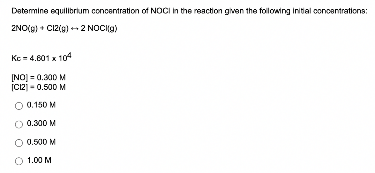 Determine equilibrium concentration of NOCI in the reaction given the following initial concentrations:
2NO(g) + C12(g)
+ 2 NOCI(g)
Kc = 4.601 x 104
[NO] = 0.300 M
[C12] = 0.500 M
0.150 M
0.300 M
0.500 M
1.00 M
