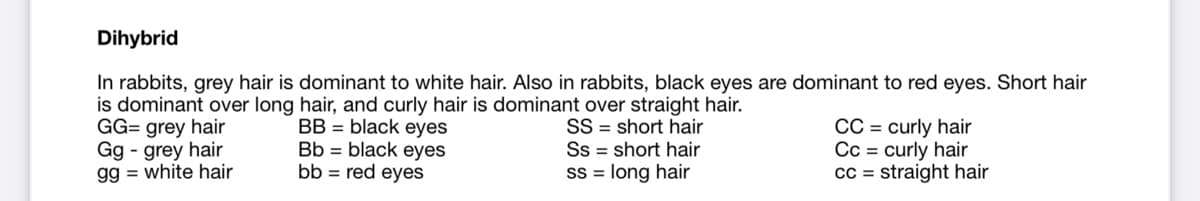 Dihybrid
In rabbits, grey hair is dominant to white hair. Also in rabbits, black eyes are dominant to red eyes. Short hair
is dominant over long hair, and curly hair is dominant over straight hair.
BB = black eyes
Bb = black eyes
bb = red eyes
GG= grey hair
Gg - grey hair
gg = white hair
SS = short hair
Ss = short hair
SS = long hair
CC = curly hair
Cc = curly hair
cc = straight hair
