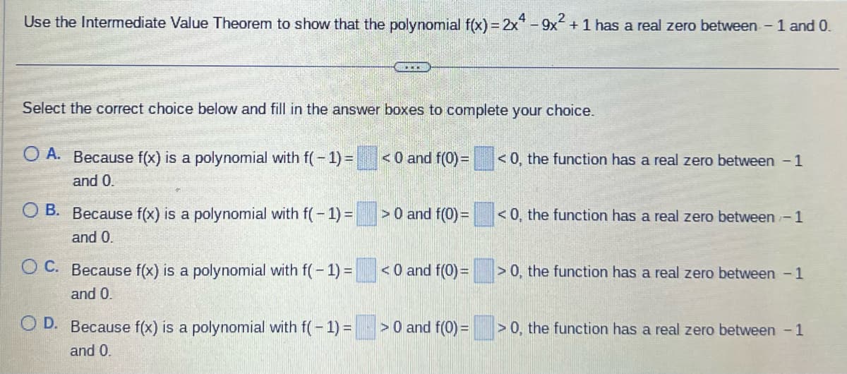 Use the Intermediate Value Theorem to show that the polynomial f(x) = 2x4-9x² + 1 has a real zero between - 1 and 0.
Select the correct choice below and fill in the answer boxes to complete your choice.
O A. Because f(x) is a polynomial with f(-1) =
and 0.
O B. Because f(x) is a polynomial with f(-1) =
and 0.
OC. Because f(x) is a polynomial with f(-1)=
and 0.
GALER
O D. Because f(x) is a polynomial with f(-1) =
and 0.
<0 and f(0) =
> 0 and f(0) =
<0 and f(0) =
> 0 and f(0) =
<0, the function has a real zero between 1
<0, the function has a real zero between - 1
> 0, the function has a real zero between - 1
>0, the function has a real zero between 1