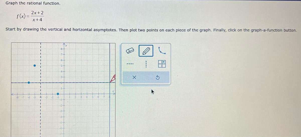 Graph the rational function.
2x+2
x+4
Start by drawing the vertical and horizontal asymptotes. Then plot two points on each piece of the graph. Finally, click on the graph-a-function button.
f(x)=
●
1
Ty
X
B
----
S