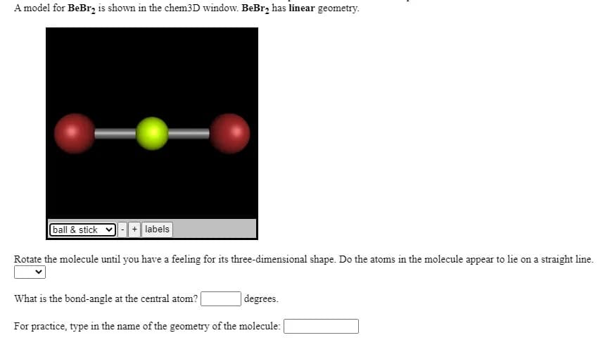 A model for BeBr, is shown in the chem3D window. BeBr, has linear geometry.
ball & stick
+ labels
Rotate the molecule until you have a feeling for its three-dimensional shape. Do the atoms in the molecule appear to lie on a straight line.
What is the bond-angle at the central atom?
degrees.
For practice, type in the name of the geometry of the molecule:
