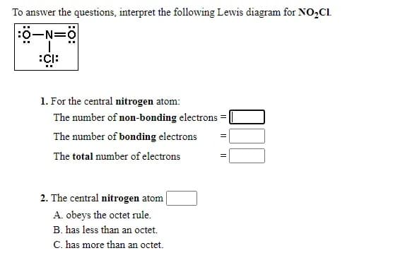To answer the questions, interpret the following Lewis diagram for NO,Cl.
:0-N=
1. For the central nitrogen atom:
The number of non-bonding electrons
The number of bonding electrons
The total number of electrons
2. The central nitrogen atom
A. obeys the octet rule.
B. has less than an octet.
C. has more than an octet.
:o:

