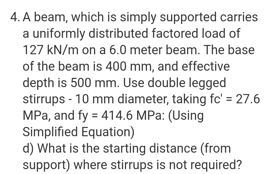 4. A beam, which is simply supported carries
a uniformly distributed factored load of
127 kN/m on a 6.0 meter beam. The base
of the beam is 400 mm, and effective
depth is 500 mm. Use double legged
stirrups - 10 mm diameter, taking fc' = 27.6
MPa, and fy = 414.6 MPa: (Using
Simplified Equation)
d) What is the starting distance (from
support) where stirrups is not required?
%3D
