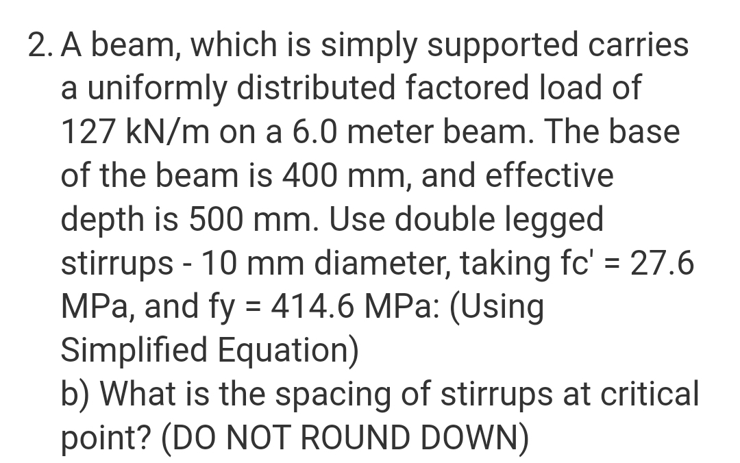 2. A beam, which is simply supported carries
a uniformly distributed factored load of
127 kN/m on a 6.0 meter beam. The base
of the beam is 400 mm, and effective
depth is 500 mm. Use double legged
stirrups - 10 mm diameter, taking fc' = 27.6
MPa, and fy = 414.6 MPa: (Using
Simplified Equation)
b) What is the spacing of stirrups at critical
point? (DO NOT ROUND DOWN)
