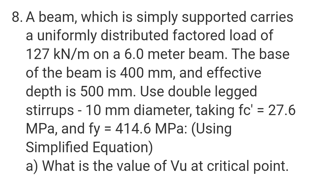 8. A beam, which is simply supported carries
a uniformly distributed factored load of
127 kN/m on a 6.0 meter beam. The base
of the beam is 400 mm, and effective
depth is 500 mm. Use double legged
stirrups - 10 mm diameter, taking fc' = 27.6
MPa, and fy = 414.6 MPa: (Using
Simplified Equation)
a) What is the value of Vu at critical point.
