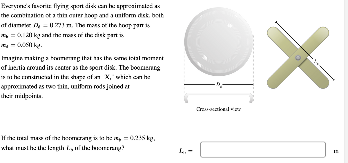 Everyone's favorite flying sport disk can be approximated as
the combination of a thin outer hoop and a uniform disk, both
of diameter Da = 0.273 m. The mass of the hoop part is
mh =
: 0.120 kg and the mass of the disk part is
md = 0.050 kg.
Imagine making a boomerang that has the same total moment
of inertia around its center as the sport disk. The boomerang
is to be constructed in the shape of an "X," which can be
approximated as two thin, uniform rods joined at
their midpoints.
If the total mass of the boomerang is to be m₁ = 0.235 kg,
what must be the length Lы of the boomerang?
|
I
Lb =
=
Cross-sectional view
m