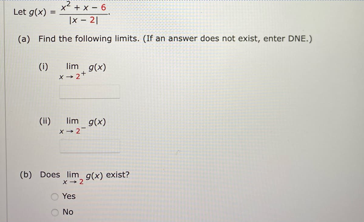 2
x+x-6
|x - 21
(a) Find the following limits. (If an answer does not exist, enter DNE.)
Let g(x) =
(i)
(ii)
lim g(x)
X→ 2+
lim g(x)
X→ 2-
(b) Does lim_ g(x) exist?
X→ 2
Yes
No