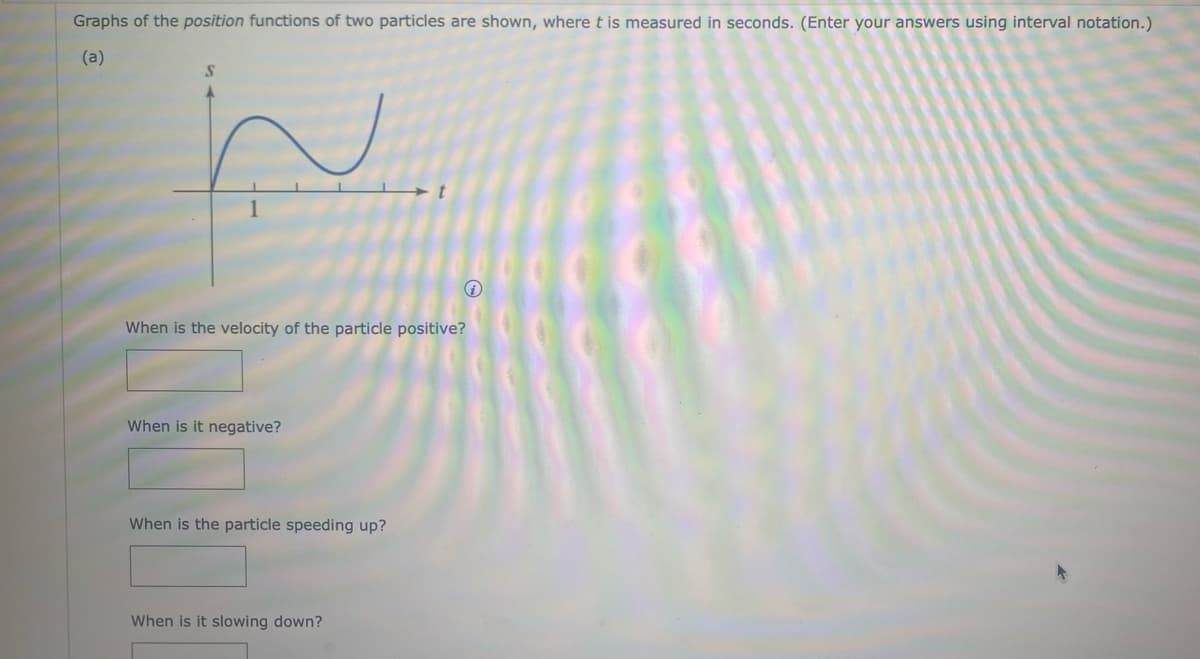 Graphs of the position functions of two particles are shown, where t is measured in seconds. (Enter your answers using interval notation.)
(a)
S
When is the velocity of the particle positive?
When is it negative?
When is the particle speeding up?
i
When is it slowing down?