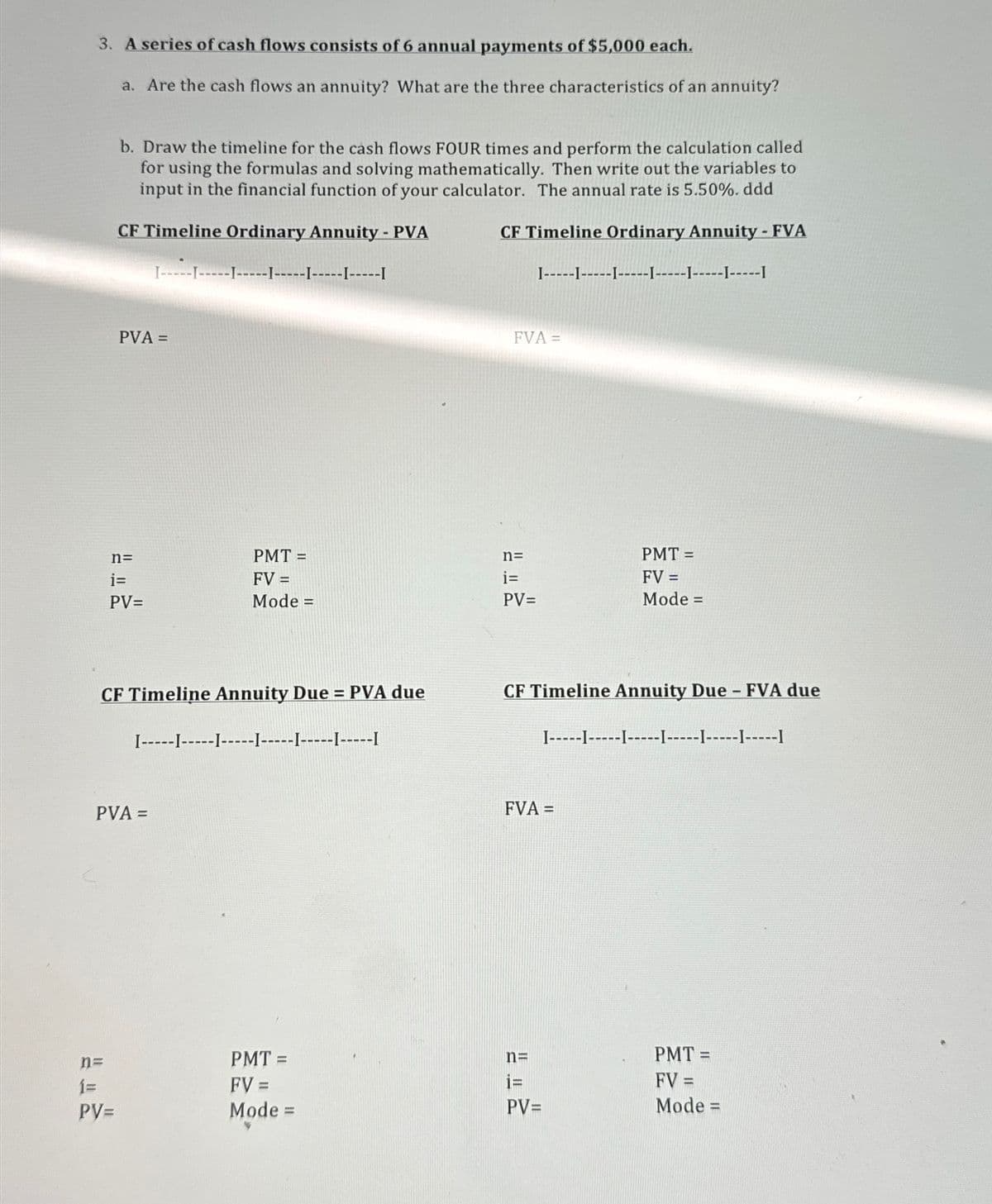 3. A series of cash flows consists of 6 annual payments of $5,000 each.
a. Are the cash flows an annuity? What are the three characteristics of an annuity?
b. Draw the timeline for the cash flows FOUR times and perform the calculation called
for using the formulas and solving mathematically. Then write out the variables to
input in the financial function of your calculator. The annual rate is 5.50%. ddd
CF Timeline Ordinary Annuity - PVA
I-----I-
[---------------I
CF Timeline Ordinary Annuity - FVA
I--------------------1-----1-----1
PVA =
n=
i=
PV=
FVA =
PMT =
n=
PMT =
FV =
i=
Mode =
PV=
FV =
Mode =
CF Timeline Annuity Due = PVA due
I------------------------------I
PVA =
CF Timeline Annuity Due - FVA due
I---------------1-----1-----1-----I
FVA =
n=
PMT=
n=
1=
FV =
i=
PV=
Mode =
PV=
PMT =
FV =
Mode =