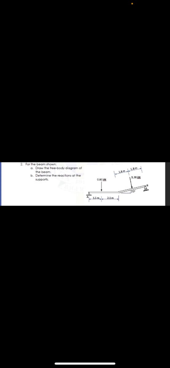 2. For the beam shown:
a. Draw the free-body diagram of
the beam.
b. Determine the reactions at the
supports.
1.38 N
15m,. 21m
