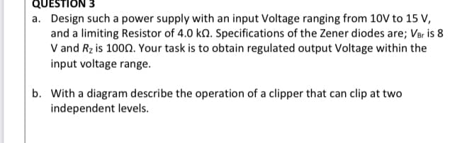 QUESTION 3
a. Design such a power supply with an input Voltage ranging from 10V to 15 V,
and a limiting Resistor of 4.0 kn. Specifications of the Zener diodes are; Ver is 8
V and Rz is 1000. Your task is to obtain regulated output Voltage within the
input voltage range.
b. With a diagram describe the operation of a clipper that can clip at two
independent levels.
