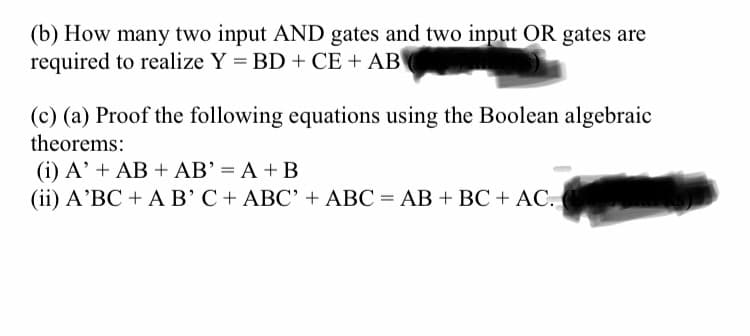 (b) How many two input AND gates and two input OR gates are
required to realize Y = BD + CE + AB
(c) (a) Proof the following equations using the Boolean algebraic
theorems:
(i) A' + AB + AB' = A + B
(ii) A'BC + AB'C+ ABC' + ABC = AB + BC + AC.
