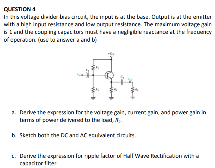 QUESTION 4
In this voltage divider bias circuit, the input is at the base. Output is at the emitter
with a high input resistance and low output resistance. The maximum voltage gain
is 1 and the coupling capacitors must have a negligible reactance at the frequency
of operation. (use to answer a and b)
a. Derive the expression for the voltage gain, current gain, and power gain in
terms of power delivered to the load, RL.
b. Sketch both the DC and AC equivalent circuits.
c. Derive the expression for ripple factor of Half Wave Rectification with a
capacitor filter.
