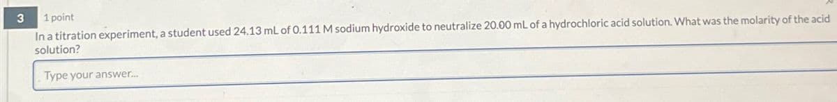 3
1 point
In a titration experiment, a student used 24.13 mL of 0.111 M sodium hydroxide to neutralize 20.00 mL of a hydrochloric acid solution. What was the molarity of the acid
solution?
Type your answer....